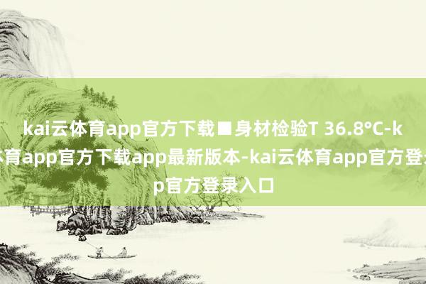 kai云体育app官方下载■身材检验T 36.8°C-kai云体育app官方下载app最新版本-kai云体育app官方登录入口