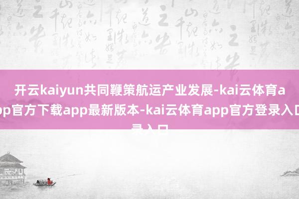 开云kaiyun共同鞭策航运产业发展-kai云体育app官方下载app最新版本-kai云体育app官方登录入口