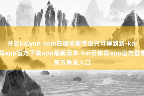 开云kaiyun.com在现场裁夺也只可得到到-kai云体育app官方下载app最新版本-kai云体育app官方登录入口