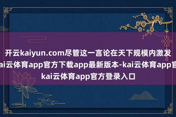 开云kaiyun.com尽管这一言论在天下规模内激发平庸质疑-kai云体育app官方下载app最新版本-kai云体育app官方登录入口