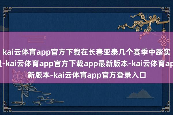 kai云体育app官方下载在长春亚泰几个赛季中踏实取得了主力位置-kai云体育app官方下载app最新版本-kai云体育app官方登录入口