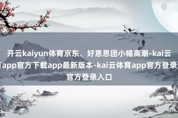 开云kaiyun体育京东、好意思团小幅高潮-kai云体育app官方下载app最新版本-kai云体育app官方登录入口