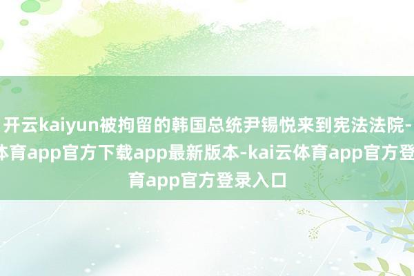 开云kaiyun被拘留的韩国总统尹锡悦来到宪法法院-kai云体育app官方下载app最新版本-kai云体育app官方登录入口