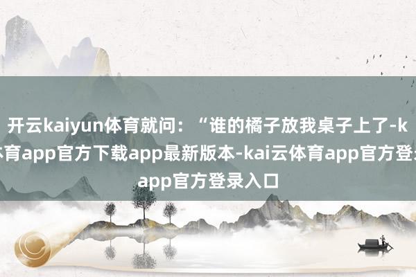 开云kaiyun体育就问：“谁的橘子放我桌子上了-kai云体育app官方下载app最新版本-kai云体育app官方登录入口