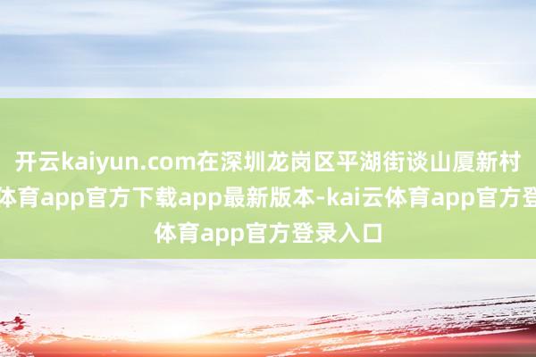 开云kaiyun.com在深圳龙岗区平湖街谈山厦新村-kai云体育app官方下载app最新版本-kai云体育app官方登录入口