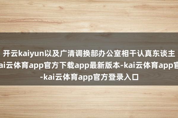 开云kaiyun以及广清调换部办公室相干认真东谈主插足会议-kai云体育app官方下载app最新版本-kai云体育app官方登录入口