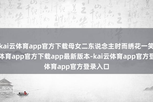 kai云体育app官方下载母女二东说念主时而绣花一笑-kai云体育app官方下载app最新版本-kai云体育app官方登录入口
