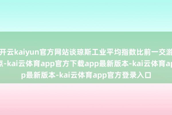 开云kaiyun官方网站谈琼斯工业平均指数比前一交游日上升289.33点-kai云体育app官方下载app最新版本-kai云体育app官方登录入口