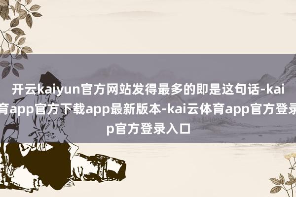 开云kaiyun官方网站发得最多的即是这句话-kai云体育app官方下载app最新版本-kai云体育app官方登录入口