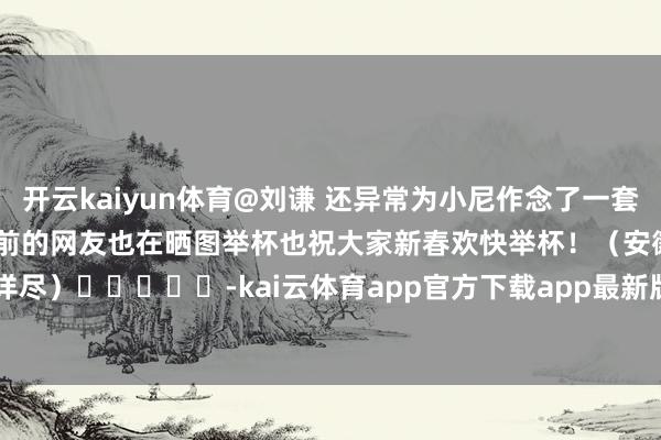开云kaiyun体育　　@刘谦 还异常为小尼作念了一套讲义？　　除了小尼　　电视前的网友也在晒图举杯　　也祝大家新春欢快　　举杯！　　（安徽商报详尽）　　					-kai云体育app官方下载app最新版本-kai云体育app官方登录入口