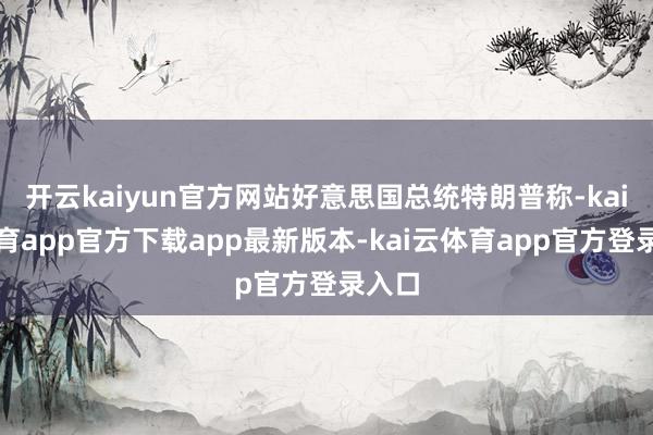 开云kaiyun官方网站好意思国总统特朗普称-kai云体育app官方下载app最新版本-kai云体育app官方登录入口