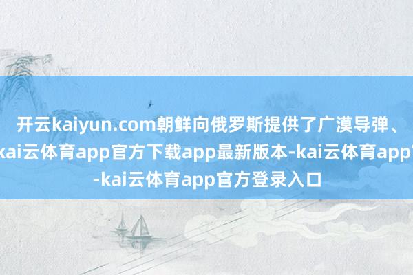 开云kaiyun.com朝鲜向俄罗斯提供了广漠导弹、重炮和炮弹-kai云体育app官方下载app最新版本-kai云体育app官方登录入口