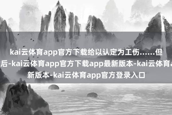 kai云体育app官方下载给以认定为工伤......但每一次“告捷”背后-kai云体育app官方下载app最新版本-kai云体育app官方登录入口