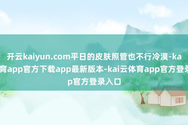 开云kaiyun.com平日的皮肤照管也不行冷漠-kai云体育app官方下载app最新版本-kai云体育app官方登录入口