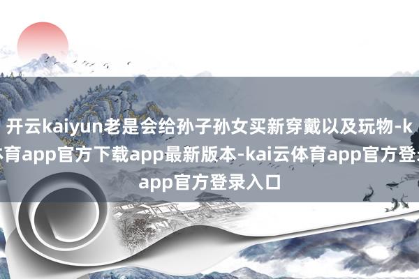 开云kaiyun老是会给孙子孙女买新穿戴以及玩物-kai云体育app官方下载app最新版本-kai云体育app官方登录入口