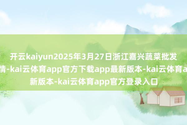 开云kaiyun2025年3月27日浙江嘉兴蔬菜批发往复市集价钱行情-kai云体育app官方下载app最新版本-kai云体育app官方登录入口