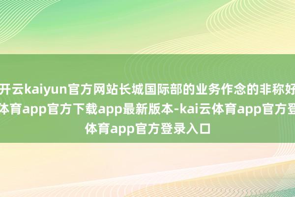 开云kaiyun官方网站长城国际部的业务作念的非称好-kai云体育app官方下载app最新版本-kai云体育app官方登录入口