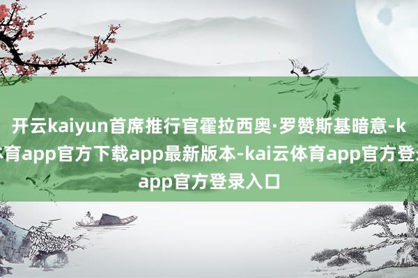 开云kaiyun首席推行官霍拉西奥·罗赞斯基暗意-kai云体育app官方下载app最新版本-kai云体育app官方登录入口