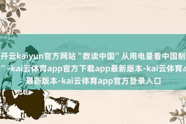 开云kaiyun官方网站“数读中国”从用电量看中国制造春日“新”“绿”-kai云体育app官方下载app最新版本-kai云体育app官方登录入口