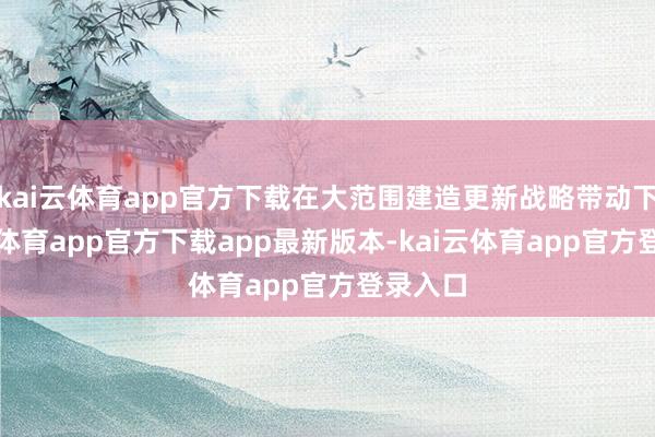kai云体育app官方下载在大范围建造更新战略带动下-kai云体育app官方下载app最新版本-kai云体育app官方登录入口