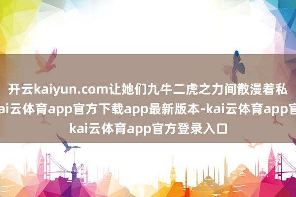 开云kaiyun.com让她们九牛二虎之力间散漫着私有的魔力-kai云体育app官方下载app最新版本-kai云体育app官方登录入口