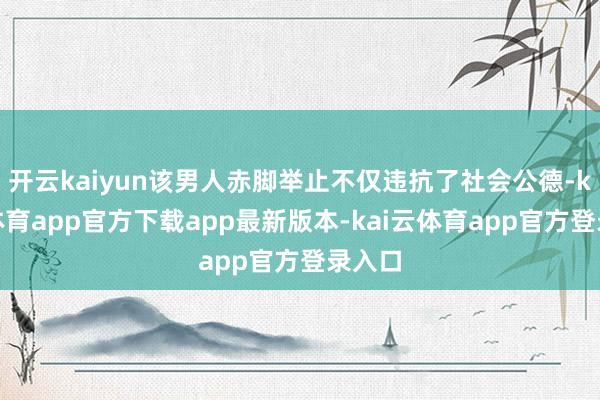开云kaiyun该男人赤脚举止不仅违抗了社会公德-kai云体育app官方下载app最新版本-kai云体育app官方登录入口