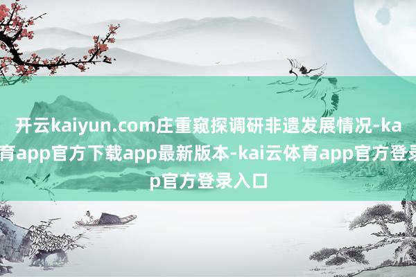 开云kaiyun.com庄重窥探调研非遗发展情况-kai云体育app官方下载app最新版本-kai云体育app官方登录入口