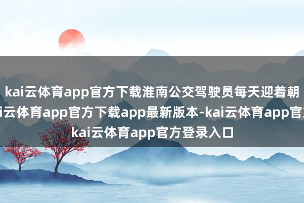 kai云体育app官方下载淮南公交驾驶员每天迎着朝阳起程-kai云体育app官方下载app最新版本-kai云体育app官方登录入口