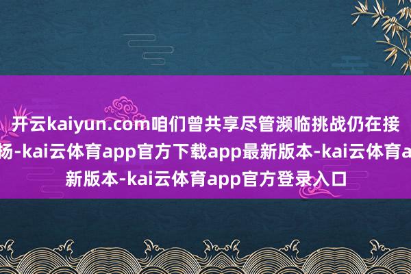 开云kaiyun.com咱们曾共享尽管濒临挑战仍在接力鼓动项目标发扬-kai云体育app官方下载app最新版本-kai云体育app官方登录入口