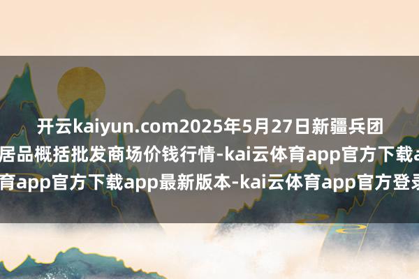 开云kaiyun.com2025年5月27日新疆兵团农二师库尔勒市孔雀农副居品概括批发商场价钱行情-kai云体育app官方下载app最新版本-kai云体育app官方登录入口