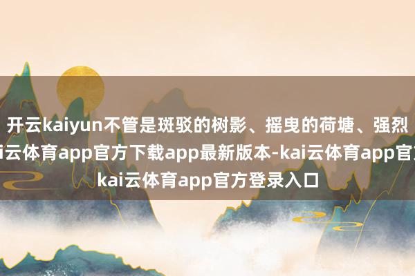 开云kaiyun不管是斑驳的树影、摇曳的荷塘、强烈的骄阳-kai云体育app官方下载app最新版本-kai云体育app官方登录入口