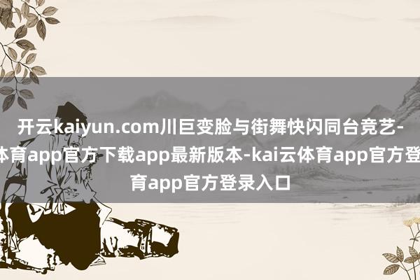 开云kaiyun.com川巨变脸与街舞快闪同台竞艺-kai云体育app官方下载app最新版本-kai云体育app官方登录入口