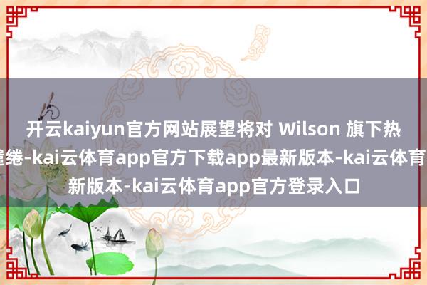 开云kaiyun官方网站展望将对 Wilson 旗下热点型号进行再行缱绻-kai云体育app官方下载app最新版本-kai云体育app官方登录入口