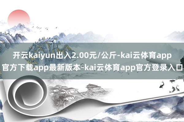 开云kaiyun出入2.00元/公斤-kai云体育app官方下载app最新版本-kai云体育app官方登录入口