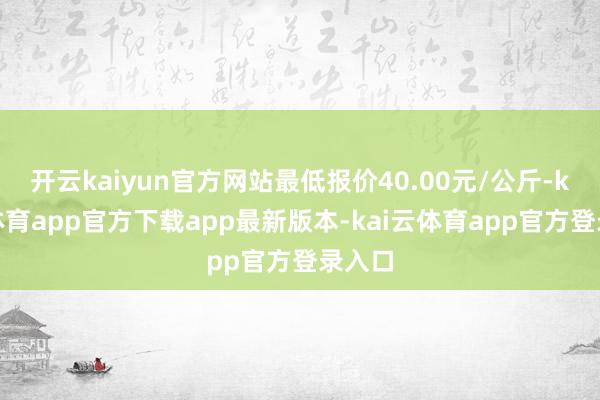开云kaiyun官方网站最低报价40.00元/公斤-kai云体育app官方下载app最新版本-kai云体育app官方登录入口