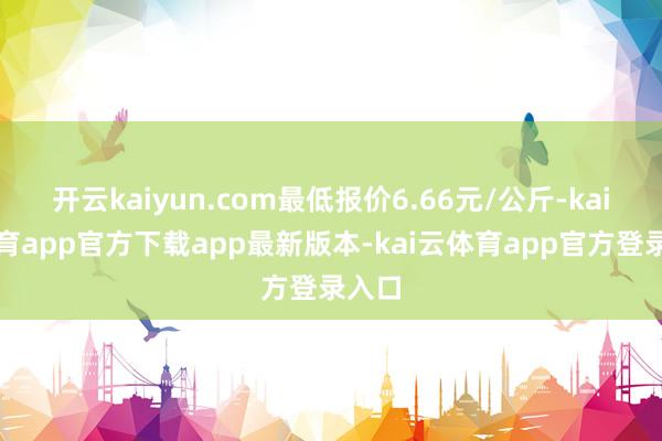 开云kaiyun.com最低报价6.66元/公斤-kai云体育app官方下载app最新版本-kai云体育app官方登录入口