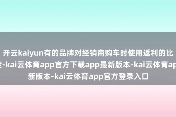 开云kaiyun有的品牌对经销商购车时使用返利的比例也有明确适度-kai云体育app官方下载app最新版本-kai云体育app官方登录入口