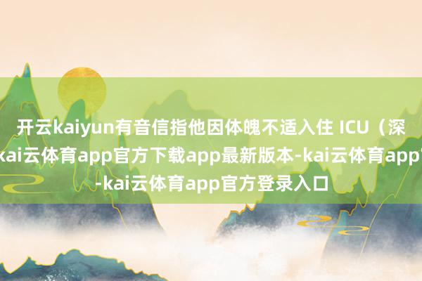 开云kaiyun有音信指他因体魄不适入住 ICU（深入治愈部）-kai云体育app官方下载app最新版本-kai云体育app官方登录入口
