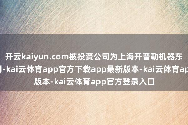 开云kaiyun.com被投资公司为上海开普勒机器东说念主有限公司-kai云体育app官方下载app最新版本-kai云体育app官方登录入口