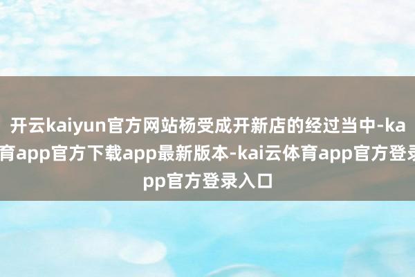 开云kaiyun官方网站杨受成开新店的经过当中-kai云体育app官方下载app最新版本-kai云体育app官方登录入口