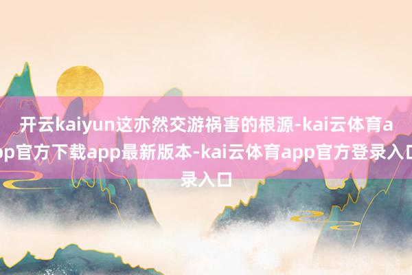 开云kaiyun这亦然交游祸害的根源-kai云体育app官方下载app最新版本-kai云体育app官方登录入口