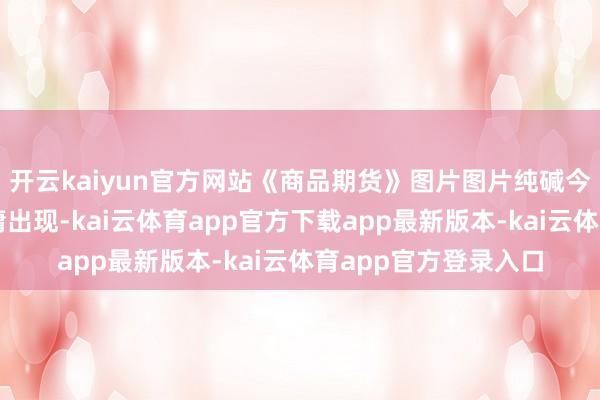 开云kaiyun官方网站《商品期货》图片图片纯碱今天分时多空信号平庸出现-kai云体育app官方下载app最新版本-kai云体育app官方登录入口