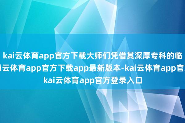 kai云体育app官方下载大师们凭借其深厚专科的临床申饬-kai云体育app官方下载app最新版本-kai云体育app官方登录入口