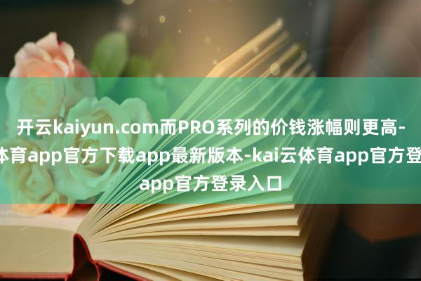 开云kaiyun.com而PRO系列的价钱涨幅则更高-kai云体育app官方下载app最新版本-kai云体育app官方登录入口