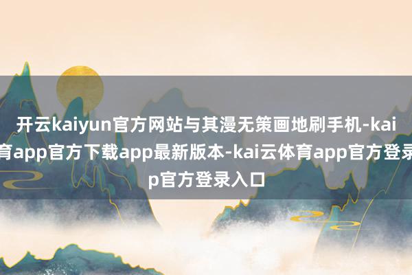开云kaiyun官方网站与其漫无策画地刷手机-kai云体育app官方下载app最新版本-kai云体育app官方登录入口