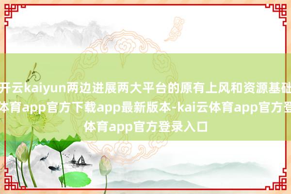 开云kaiyun两边进展两大平台的原有上风和资源基础-kai云体育app官方下载app最新版本-kai云体育app官方登录入口
