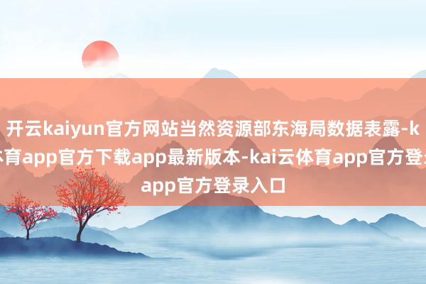 开云kaiyun官方网站当然资源部东海局数据表露-kai云体育app官方下载app最新版本-kai云体育app官方登录入口
