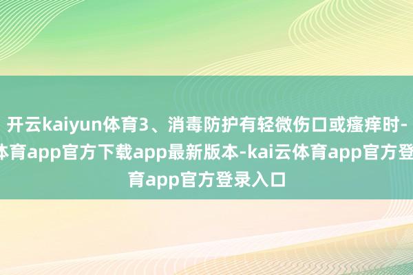 开云kaiyun体育3、消毒防护有轻微伤口或瘙痒时-kai云体育app官方下载app最新版本-kai云体育app官方登录入口