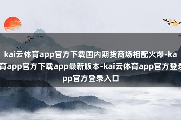 kai云体育app官方下载国内期货商场相配火爆-kai云体育app官方下载app最新版本-kai云体育app官方登录入口