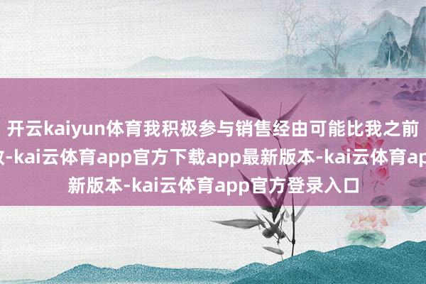 开云kaiyun体育我积极参与销售经由可能比我之前预感的更有生效-kai云体育app官方下载app最新版本-kai云体育app官方登录入口